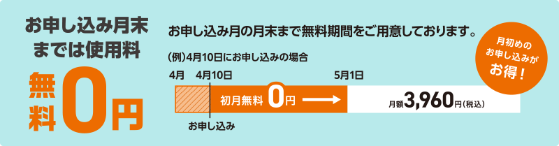 お申し込み月末までは使用料0円 お申し込み月の月末まで無料期間をご用意しております。月初めのお申し込みがお得!